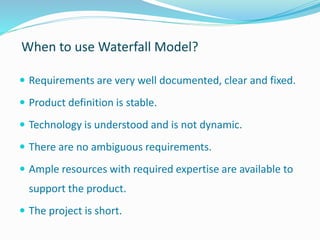 When to use Waterfall Model?
 Requirements are very well documented, clear and fixed.
 Product definition is stable.
 Technology is understood and is not dynamic.
 There are no ambiguous requirements.
 Ample resources with required expertise are available to
support the product.
 The project is short.
 