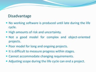 Disadvantage
 No working software is produced until late during the life
cycle.
 High amounts of risk and uncertainty.
 Not a good model for complex and object-oriented
projects.
 Poor model for long and ongoing projects.
 It is difficult to measure progress within stages.
 Cannot accommodate changing requirements.
 Adjusting scope during the life cycle can end a project.
 