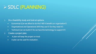 SDLC (PLANNING)
1. Do a feasibility study and look at options.
 Economical (Can we afford to do this? Will it benefit our organization?)
 Organizational and Operational (Will they use it? Do they need it?)
 Technical (Can we build it? Do we have the technology to support it?)
2. Create a project plan.
 A plan will keep the project on track
 A plan can be used for evaluation .
 