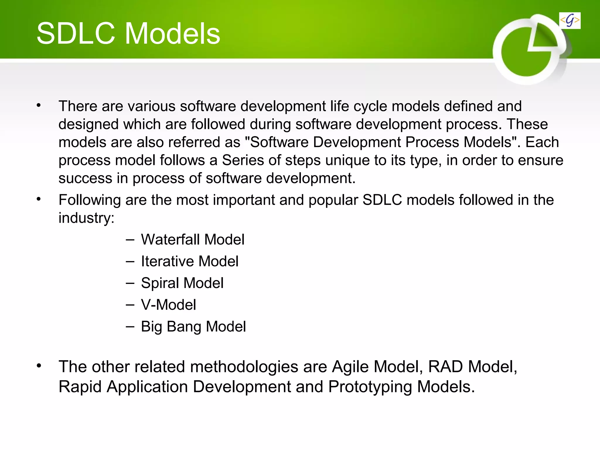 SDLC Models
• There are various software development life cycle models defined and
designed which are followed during software development process. These
models are also referred as "Software Development Process Models". Each
process model follows a Series of steps unique to its type, in order to ensure
success in process of software development.
• Following are the most important and popular SDLC models followed in the
industry:
– Waterfall Model
– Iterative Model
– Spiral Model
– V-Model
– Big Bang Model
• The other related methodologies are Agile Model, RAD Model,
Rapid Application Development and Prototyping Models.
 