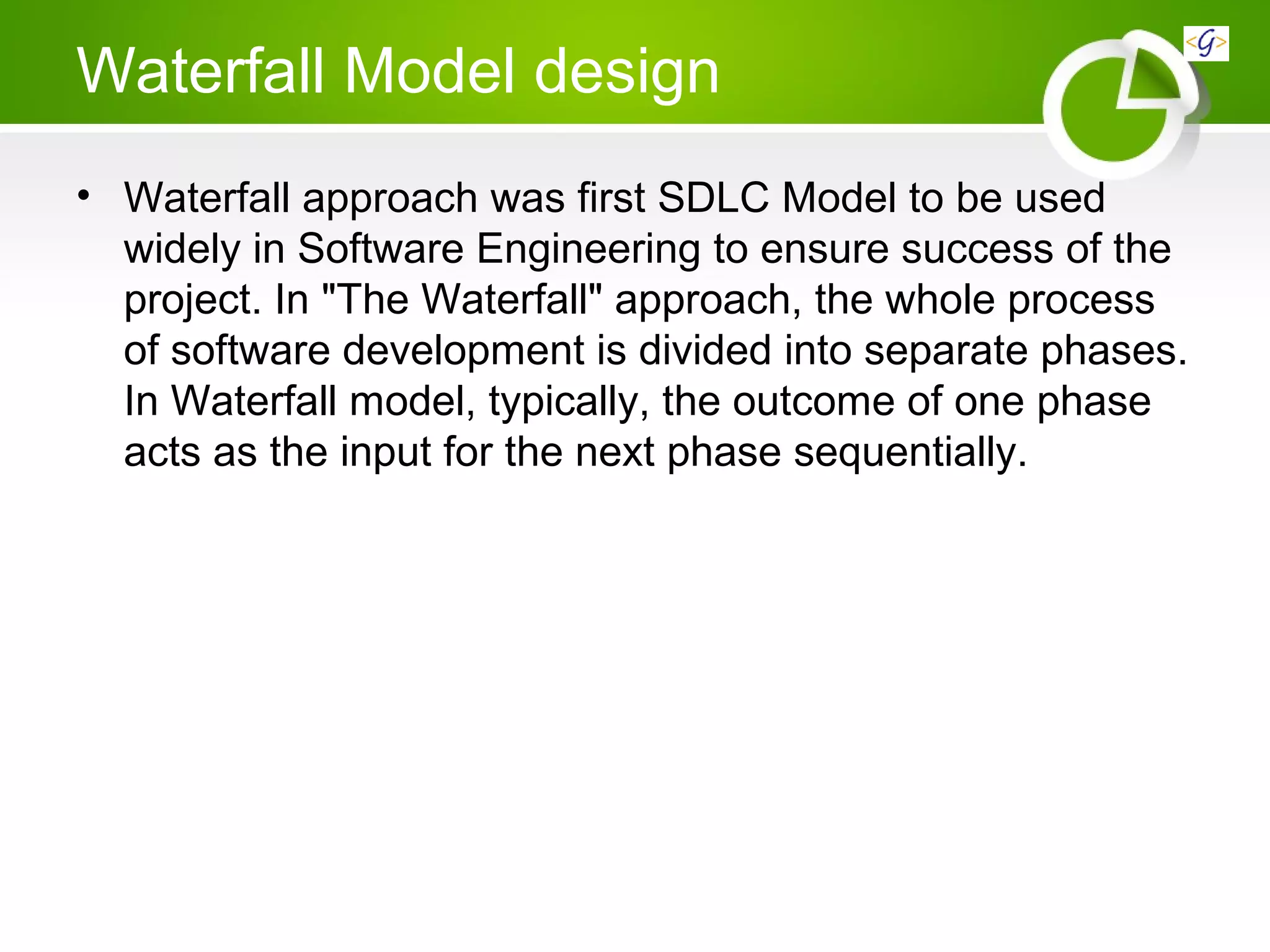 Waterfall Model design
• Waterfall approach was first SDLC Model to be used
widely in Software Engineering to ensure success of the
project. In "The Waterfall" approach, the whole process
of software development is divided into separate phases.
In Waterfall model, typically, the outcome of one phase
acts as the input for the next phase sequentially.
 
