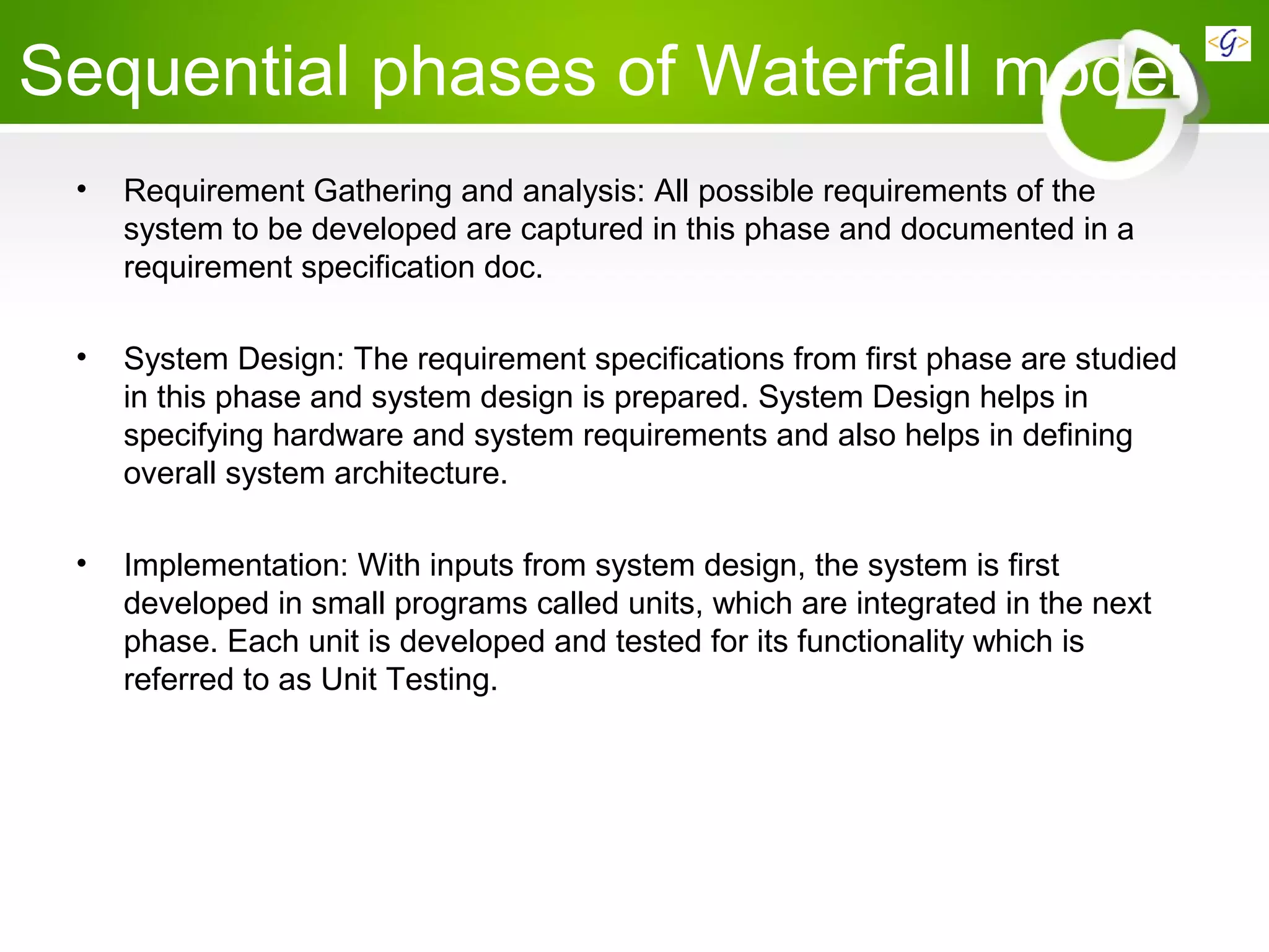 Sequential phases of Waterfall model
• Requirement Gathering and analysis: All possible requirements of the
system to be developed are captured in this phase and documented in a
requirement specification doc.
• System Design: The requirement specifications from first phase are studied
in this phase and system design is prepared. System Design helps in
specifying hardware and system requirements and also helps in defining
overall system architecture.
• Implementation: With inputs from system design, the system is first
developed in small programs called units, which are integrated in the next
phase. Each unit is developed and tested for its functionality which is
referred to as Unit Testing.
 