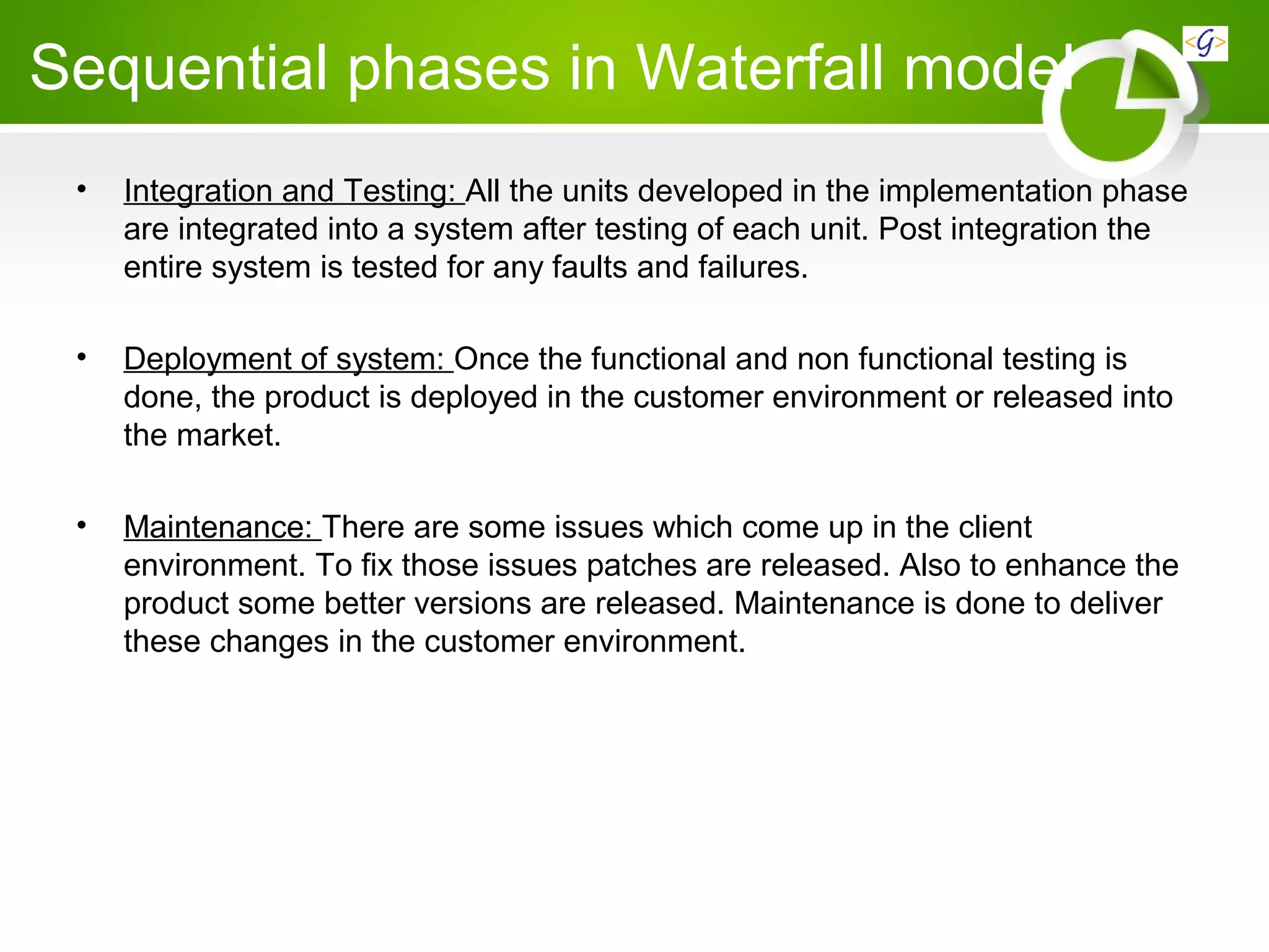 Sequential phases in Waterfall model
• Integration and Testing: All the units developed in the implementation phase
are integrated into a system after testing of each unit. Post integration the
entire system is tested for any faults and failures.
• Deployment of system: Once the functional and non functional testing is
done, the product is deployed in the customer environment or released into
the market.
• Maintenance: There are some issues which come up in the client
environment. To fix those issues patches are released. Also to enhance the
product some better versions are released. Maintenance is done to deliver
these changes in the customer environment.
 