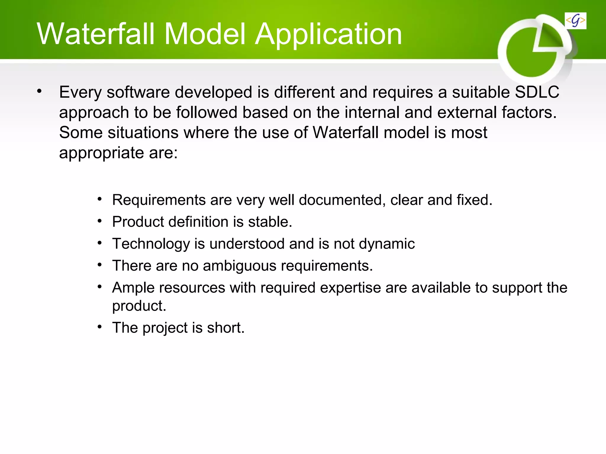 Waterfall Model Application
• Every software developed is different and requires a suitable SDLC
approach to be followed based on the internal and external factors.
Some situations where the use of Waterfall model is most
appropriate are:
• Requirements are very well documented, clear and fixed.
• Product definition is stable.
• Technology is understood and is not dynamic
• There are no ambiguous requirements.
• Ample resources with required expertise are available to support the
product.
• The project is short.
 