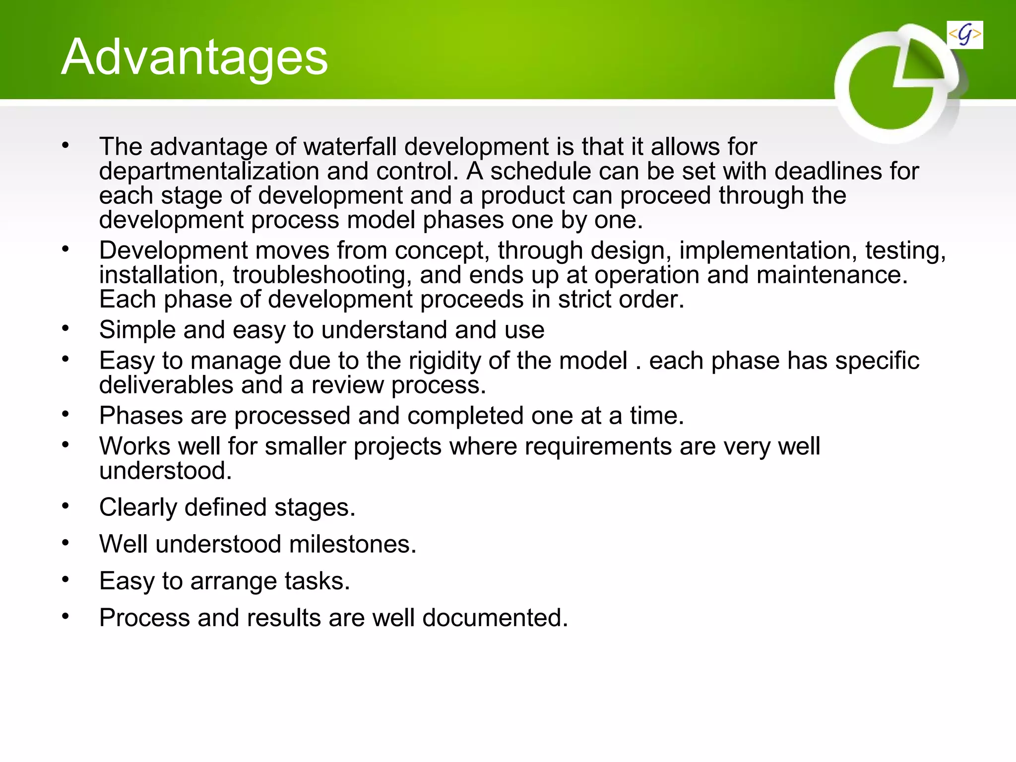 Advantages
• The advantage of waterfall development is that it allows for
departmentalization and control. A schedule can be set with deadlines for
each stage of development and a product can proceed through the
development process model phases one by one.
• Development moves from concept, through design, implementation, testing,
installation, troubleshooting, and ends up at operation and maintenance.
Each phase of development proceeds in strict order.
• Simple and easy to understand and use
• Easy to manage due to the rigidity of the model . each phase has specific
deliverables and a review process.
• Phases are processed and completed one at a time.
• Works well for smaller projects where requirements are very well
understood.
• Clearly defined stages.
• Well understood milestones.
• Easy to arrange tasks.
• Process and results are well documented.
 