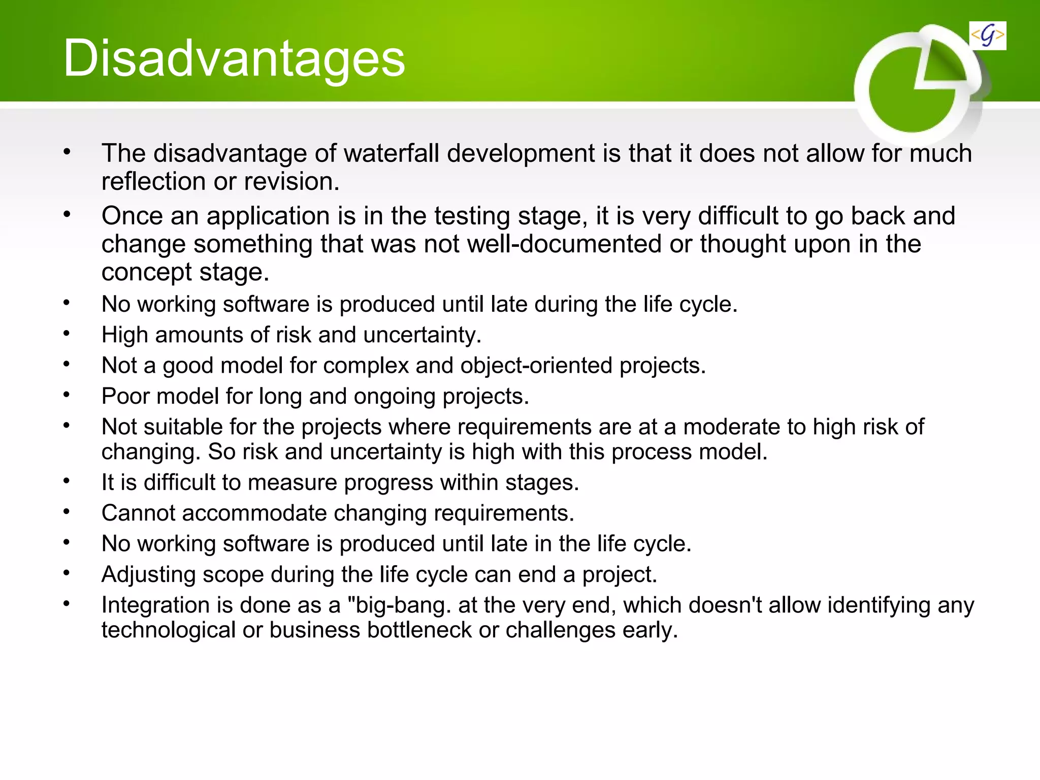 Disadvantages
• The disadvantage of waterfall development is that it does not allow for much
reflection or revision.
• Once an application is in the testing stage, it is very difficult to go back and
change something that was not well-documented or thought upon in the
concept stage.
• No working software is produced until late during the life cycle.
• High amounts of risk and uncertainty.
• Not a good model for complex and object-oriented projects.
• Poor model for long and ongoing projects.
• Not suitable for the projects where requirements are at a moderate to high risk of
changing. So risk and uncertainty is high with this process model.
• It is difficult to measure progress within stages.
• Cannot accommodate changing requirements.
• No working software is produced until late in the life cycle.
• Adjusting scope during the life cycle can end a project.
• Integration is done as a "big-bang. at the very end, which doesn't allow identifying any
technological or business bottleneck or challenges early.
 