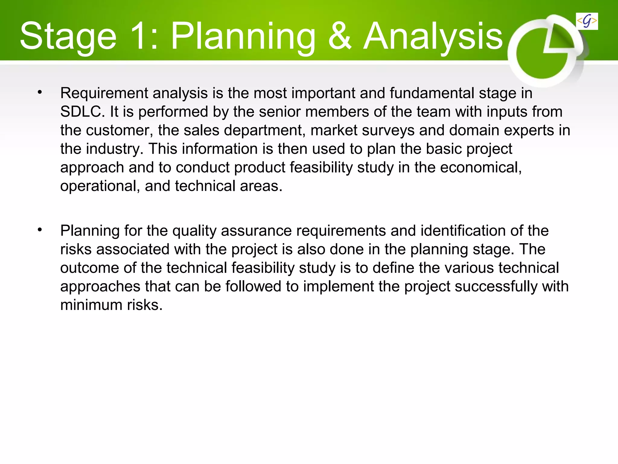 Stage 1: Planning & Analysis
• Requirement analysis is the most important and fundamental stage in
SDLC. It is performed by the senior members of the team with inputs from
the customer, the sales department, market surveys and domain experts in
the industry. This information is then used to plan the basic project
approach and to conduct product feasibility study in the economical,
operational, and technical areas.
• Planning for the quality assurance requirements and identification of the
risks associated with the project is also done in the planning stage. The
outcome of the technical feasibility study is to define the various technical
approaches that can be followed to implement the project successfully with
minimum risks.
 