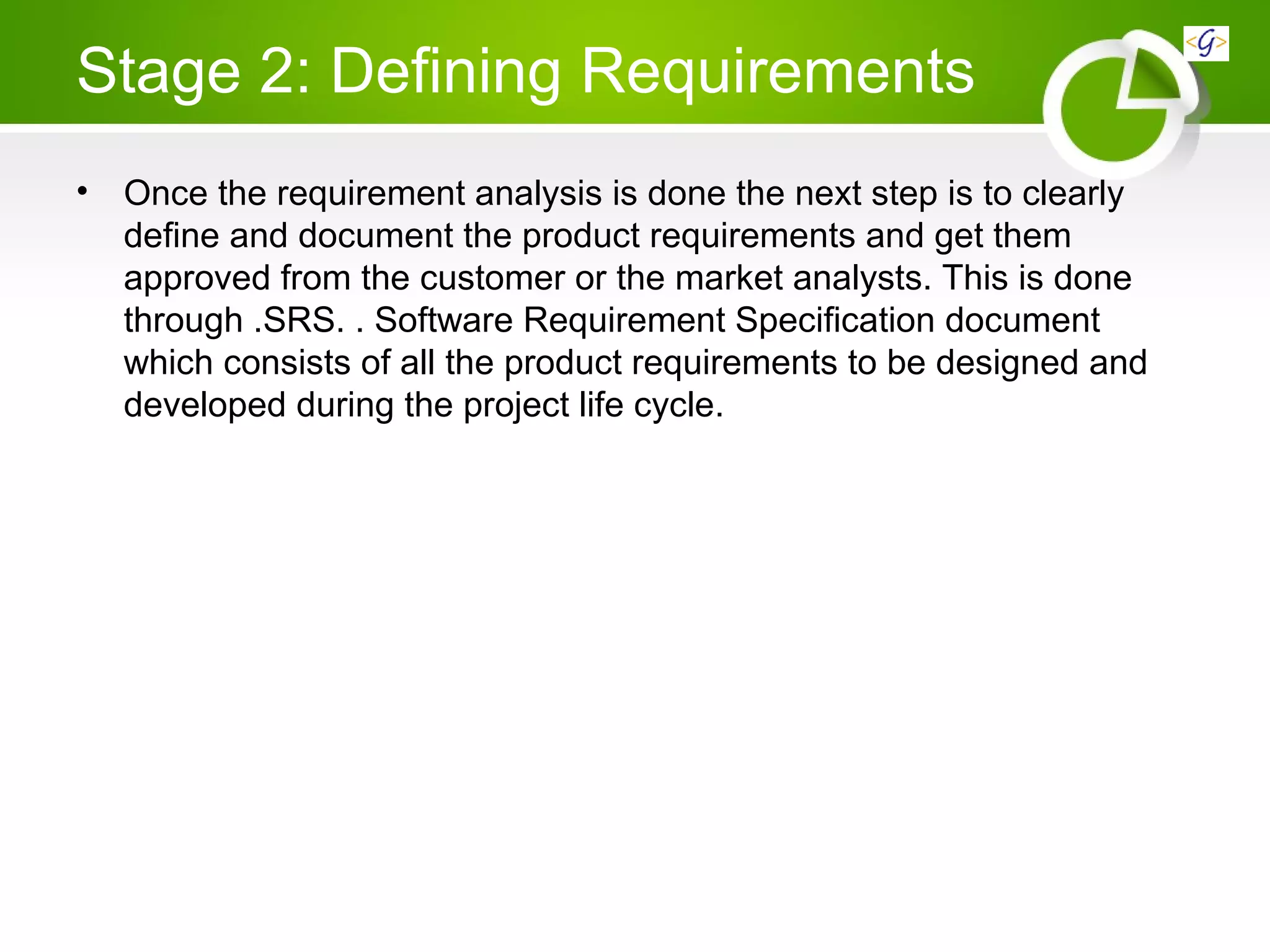 Stage 2: Defining Requirements
• Once the requirement analysis is done the next step is to clearly
define and document the product requirements and get them
approved from the customer or the market analysts. This is done
through .SRS. . Software Requirement Specification document
which consists of all the product requirements to be designed and
developed during the project life cycle.
 