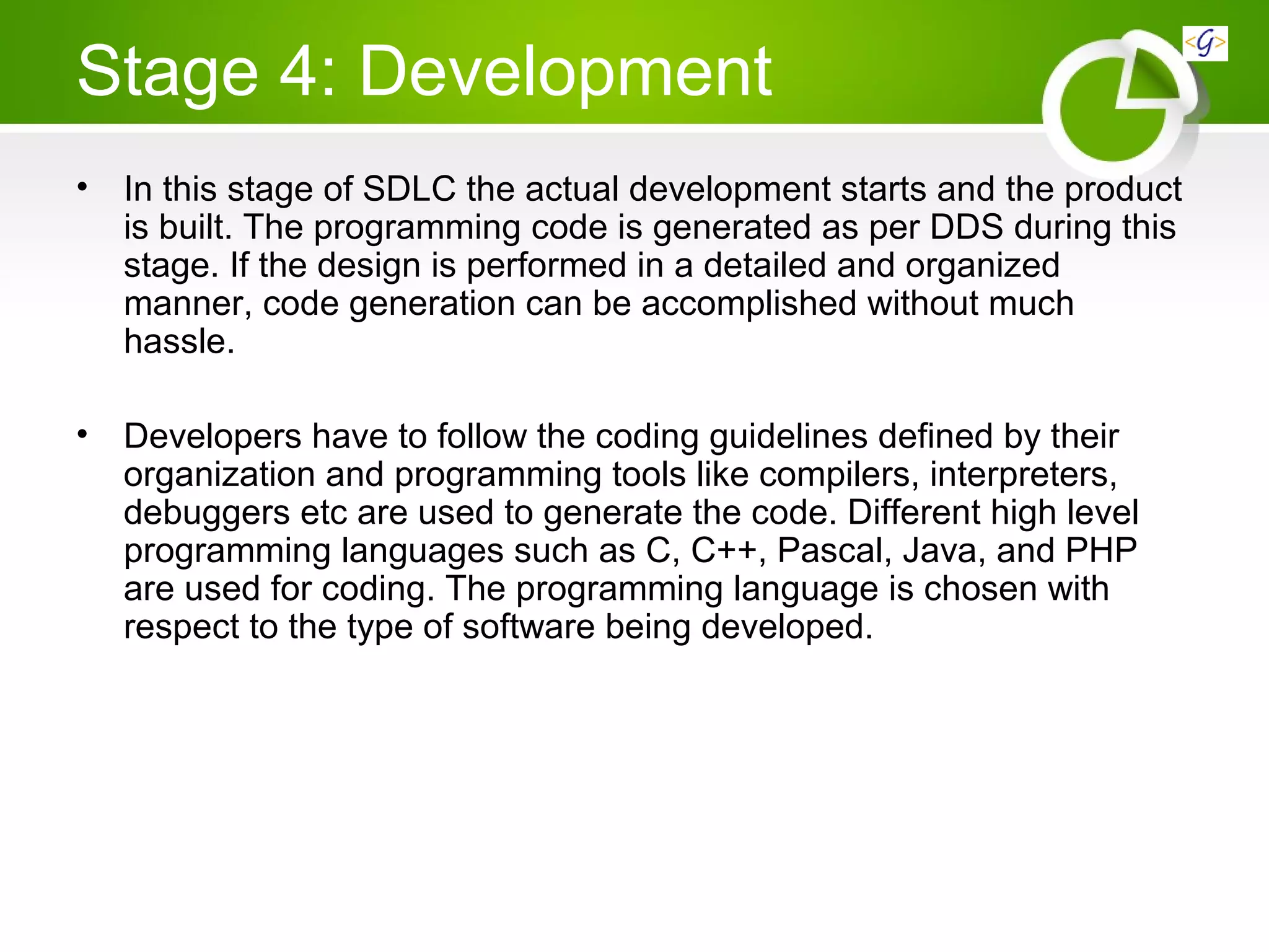 Stage 4: Development
• In this stage of SDLC the actual development starts and the product
is built. The programming code is generated as per DDS during this
stage. If the design is performed in a detailed and organized
manner, code generation can be accomplished without much
hassle.
• Developers have to follow the coding guidelines defined by their
organization and programming tools like compilers, interpreters,
debuggers etc are used to generate the code. Different high level
programming languages such as C, C++, Pascal, Java, and PHP
are used for coding. The programming language is chosen with
respect to the type of software being developed.
 