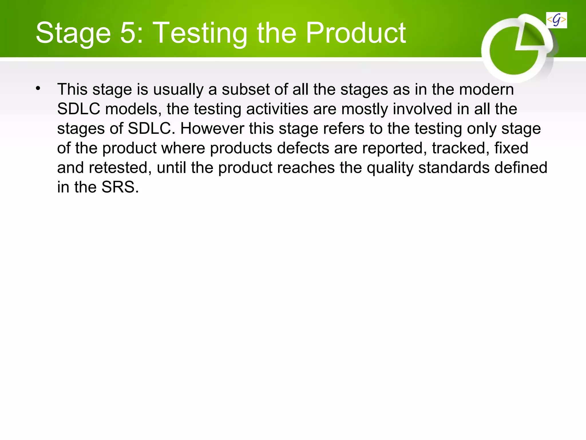 Stage 5: Testing the Product
• This stage is usually a subset of all the stages as in the modern
SDLC models, the testing activities are mostly involved in all the
stages of SDLC. However this stage refers to the testing only stage
of the product where products defects are reported, tracked, fixed
and retested, until the product reaches the quality standards defined
in the SRS.
 