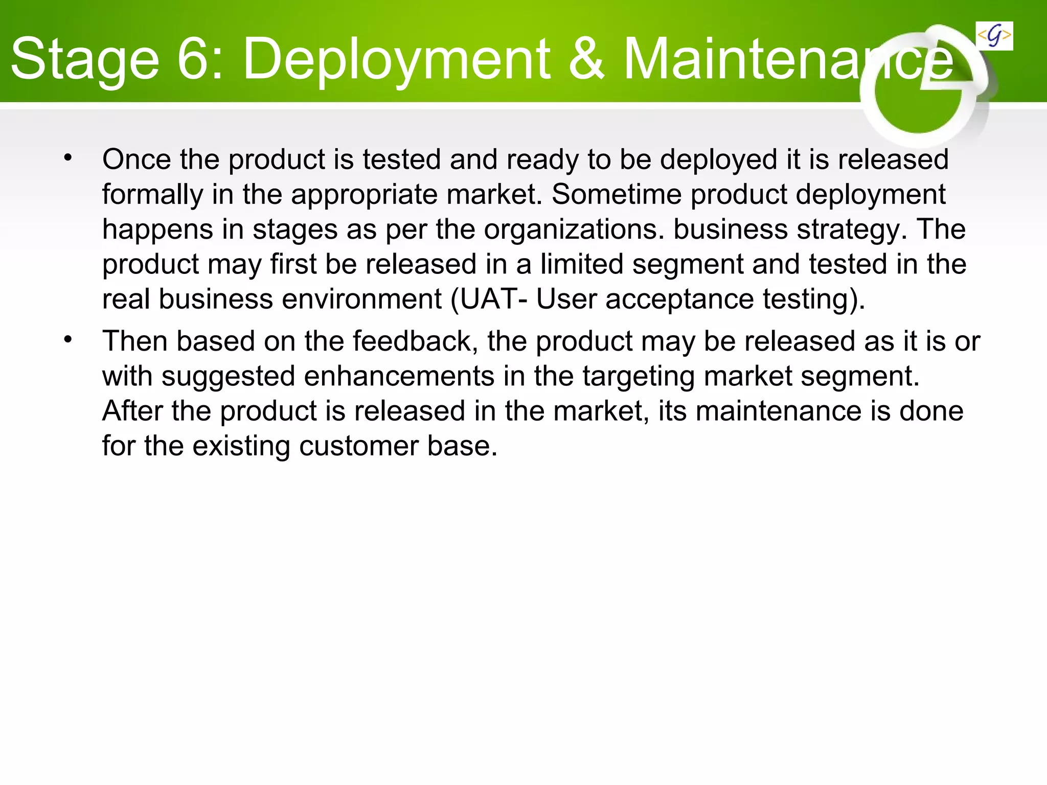 Stage 6: Deployment & Maintenance
• Once the product is tested and ready to be deployed it is released
formally in the appropriate market. Sometime product deployment
happens in stages as per the organizations. business strategy. The
product may first be released in a limited segment and tested in the
real business environment (UAT- User acceptance testing).
• Then based on the feedback, the product may be released as it is or
with suggested enhancements in the targeting market segment.
After the product is released in the market, its maintenance is done
for the existing customer base.
 