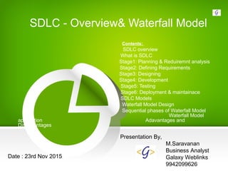 SDLC - Overview& Waterfall Model
Contents:
SDLC overview
What is SDLC
Stage1: Planning & Reduiremnt analysis
Stage2: Defining Requirements
Stage3: Designing
Stage4: Development
Stage5: Testing
Stage6: Deployment & maintainace
SDLC Models
Waterfall Model Design
Sequential phases of Waterfall Model
Waterfall Model
application Adavantages and
Disadvantages
Presentation By,
M.Saravanan
Business Analyst
Galaxy Weblinks
9942099626
Date : 23rd Nov 2015
 