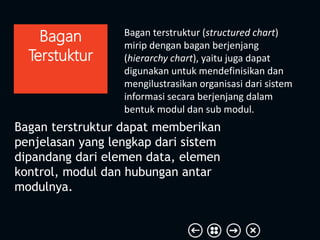 Bagan terstruktur (structured chart)
mirip dengan bagan berjenjang
(hierarchy chart), yaitu juga dapat
digunakan untuk mendefinisikan dan
mengilustrasikan organisasi dari sistem
informasi secara berjenjang dalam
bentuk modul dan sub modul.
Bagan
Terstuktur
Bagan terstruktur dapat memberikan
penjelasan yang lengkap dari sistem
dipandang dari elemen data, elemen
kontrol, modul dan hubungan antar
modulnya.
 