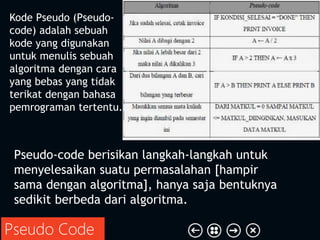 Pseudo Code
Kode Pseudo (Pseudo-
code) adalah sebuah
kode yang digunakan
untuk menulis sebuah
algoritma dengan cara
yang bebas yang tidak
terikat dengan bahasa
pemrograman tertentu.
Pseudo-code berisikan langkah-langkah untuk
menyelesaikan suatu permasalahan [hampir
sama dengan algoritma], hanya saja bentuknya
sedikit berbeda dari algoritma.
 