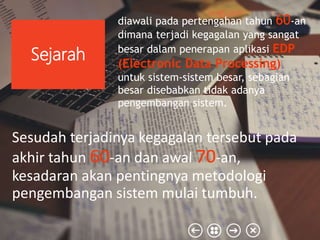 Sesudah terjadinya kegagalan tersebut pada
akhir tahun 60-an dan awal 70-an,
kesadaran akan pentingnya metodologi
pengembangan sistem mulai tumbuh.
Sejarah
diawali pada pertengahan tahun 60-an
dimana terjadi kegagalan yang sangat
besar dalam penerapan aplikasi EDP
(Electronic Data Processing)
untuk sistem-sistem besar, sebagian
besar disebabkan tidak adanya
pengembangan sistem.
 