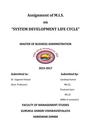 Assignment of M.I.S.
on
“SYSTEM DEVELOPMENT LIFE CYCLE”
MASTER OF BUSINESS ADMINISTRATION
2015-2017
Submitted to: Submitted by:
Dr. Vageesh Paliwal Sandeep Kumar
(Asst. Professor) RN.22,
Prashant Saini
RN.15
(MBA III semester)
FACULTY OF MANAGEMENT STUDIES
GURUKUL KANGRI VISHWAVIDYALAYA
HARIDWAR-249404
 