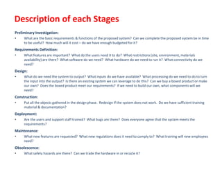 Preliminary Investigation:
• What are the basic requirements & functions of the proposed system? Can we complete the proposed system be in time
to be useful? How much will it cost – do we have enough budgeted for it?
Requirements Definition:
• What features are important? What do the users need it to do? What restrictions (site, environment, materials
availability) are there? What software do we need? What hardware do we need to run it? What connectivity do we
need?
Design:
• What do we need the system to output? What inputs do we have available? What processing do we need to do to turn
the input into the output? Is there an existing system we can leverage to do this? Can we buy a boxed product or make
our own? Does the boxed product meet our requirements? If we need to build our own, what components will we
need?
Construction:
• Put all the objects gathered in the design phase. Redesign if the system does not work. Do we have sufficient training
material & documentation?
Deployment:
• Are the users and support staff trained? What bugs are there? Does everyone agree that the system meets the
requirements?
Maintenance:
• What new features are requested? What new regulations does it need to comply to? What training will new employees
need?
Obsolescence:
• What safety hazards are there? Can we trade the hardware in or recycle it?
Description of each Stages
 