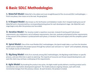 6 Basic SDLC Methodologies
1. Waterfall Model: Waterfall is the oldest and most straightforward of the structured SDLC methodologies —
finish one phase, then move on to the next. No going back.
2. V-Shaped Model: Also known as the Verification and Validation model, the V-shaped model grew out of
Waterfall and is characterized by a corresponding testing phase for each development stage. Like Waterfall, each
stage begins only after the previous one has ended.
3. Iterative Model: The Iterative model is repetition incarnate. Instead of starting with fully known
requirements, you implement a set of software requirements, then test, evaluate and pinpoint further requirements.
A new version of the software is produced with each phase, or iteration. Rinse and repeat until the complete system
is ready.
4. Spiral Model: One of the most flexible SDLC methodologies, the Spiral model takes a cue from the Iterative
model and its repetition; the project passes through four phases over and over in a “spiral” until completed, allowing
for multiple rounds of refinement.
5. Big Bang Model: A bit of an anomaly among SDLC methodologies, the Big Bang model follows no specific
process, and very little time is spent on planning. The majority of resources are thrown toward development, and
even the client may not have a solid grasp of the requirements.
6. Agile Model: By breaking the product into cycles, the Agile model quickly delivers a working product and is
considered a very realistic development approach. The model produces ongoing releases, each with small,
incremental changes from the previous release. At each iteration, the product is tested.
 