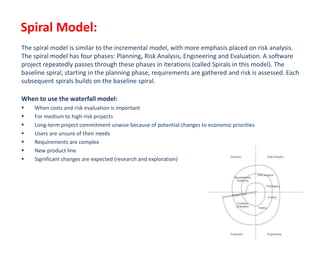 Spiral Model:
The spiral model is similar to the incremental model, with more emphasis placed on risk analysis.
The spiral model has four phases: Planning, Risk Analysis, Engineering and Evaluation. A software
project repeatedly passes through these phases in iterations (called Spirals in this model). The
baseline spiral, starting in the planning phase, requirements are gathered and risk is assessed. Each
subsequent spirals builds on the baseline spiral.
When to use the waterfall model:
 When costs and risk evaluation is important
 For medium to high-risk projects
 Long-term project commitment unwise because of potential changes to economic priorities
 Users are unsure of their needs
 Requirements are complex
 New product line
 Significant changes are expected (research and exploration)
 