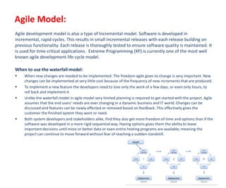 Agile Model:
Agile development model is also a type of Incremental model. Software is developed in
incremental, rapid cycles. This results in small incremental releases with each release building on
previous functionality. Each release is thoroughly tested to ensure software quality is maintained. It
is used for time critical applications. Extreme Programming (XP) is currently one of the most well
known agile development life cycle model.
When to use the waterfall model:
 When new changes are needed to be implemented. The freedom agile gives to change is very important. New
changes can be implemented at very little cost because of the frequency of new increments that are produced.
 To implement a new feature the developers need to lose only the work of a few days, or even only hours, to
roll back and implement it.
 Unlike the waterfall model in agile model very limited planning is required to get started with the project. Agile
assumes that the end users’ needs are ever changing in a dynamic business and IT world. Changes can be
discussed and features can be newly effected or removed based on feedback. This effectively gives the
customer the finished system they want or need.
 Both system developers and stakeholders alike, find they also get more freedom of time and options than if the
software was developed in a more rigid sequential way. Having options gives them the ability to leave
important decisions until more or better data or even entire hosting programs are available; meaning the
project can continue to move forward without fear of reaching a sudden standstill.
 