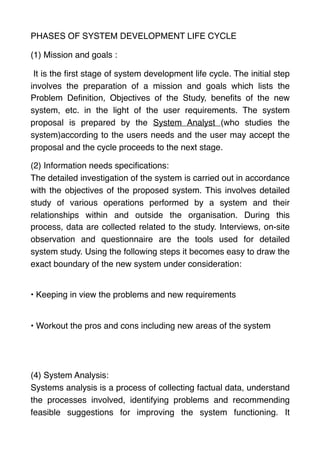 PHASES OF SYSTEM DEVELOPMENT LIFE CYCLE
(1) Mission and goals :
It is the ﬁrst stage of system development life cycle. The initial step
involves the preparation of a mission and goals which lists the
Problem Deﬁnition, Objectives of the Study, beneﬁts of the new
system, etc. in the light of the user requirements. The system
proposal is prepared by the System Analyst (who studies the
system)according to the users needs and the user may accept the
proposal and the cycle proceeds to the next stage.
(2) Information needs speciﬁcations:  
The detailed investigation of the system is carried out in accordance
with the objectives of the proposed system. This involves detailed
study of various operations performed by a system and their
relationships within and outside the organisation. During this
process, data are collected related to the study. Interviews, on-site
observation and questionnaire are the tools used for detailed
system study. Using the following steps it becomes easy to draw the
exact boundary of the new system under consideration:
 
• Keeping in view the problems and new requirements
 
• Workout the pros and cons including new areas of the system 
(4) System Analysis:  
Systems analysis is a process of collecting factual data, understand
the processes involved, identifying problems and recommending
feasible suggestions for improving the system functioning. It
 