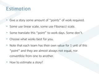 Estimation
> Give a story some amount of “points” of work required.
> Some use linear scale, some use Fibonacci scale.
> Some translate this “point” to work days. Some don’t.
> Choose what works best for you.
> Note that each team has their own value for 1 unit of this
“point” and they are almost always not equal, nor
convertible from one to another.
> How to estimate a story?
 
