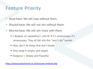 Feature Priority
> Must-have: We will lose without them.
> Should-have: We will not win without them.
> Nice-to-have: We will win more with them.
– I disagree on separating C, and W. If it’s unnecessary, it’s
unnecessary. They all fall into the “won’t do” bucket.
– Also, don’t fix things that don’t break.
– Also, keep it simple, and stupid.
– Elegance = Simple and Powerful
https://www.projectsmart.co.uk/moscow-method.php
 
