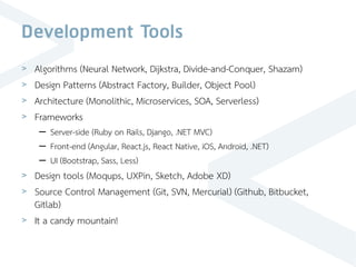 Development Tools
> Algorithms (Neural Network, Dijkstra, Divide-and-Conquer, Shazam)
> Design Patterns (Abstract Factory, Builder, Object Pool)
> Architecture (Monolithic, Microservices, SOA, Serverless)
> Frameworks
– Server-side (Ruby on Rails, Django, .NET MVC)
– Front-end (Angular, React.js, React Native, iOS, Android, .NET)
– UI (Bootstrap, Sass, Less)
> Design tools (Moqups, UXPin, Sketch, Adobe XD)
> Source Control Management (Git, SVN, Mercurial) (Github, Bitbucket,
Gitlab)
> It a candy mountain!
 