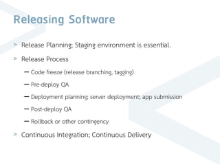 Releasing Software
> Release Planning; Staging environment is essential.
> Release Process
– Code freeze (release branching, tagging)
– Pre-deploy QA
– Deployment planning; server deployment; app submission
– Post-deploy QA
– Rollback or other contingency
> Continuous Integration; Continuous Delivery
 