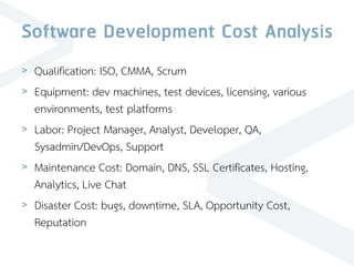 Software Development Cost Analysis
> Qualification: ISO, CMMA, Scrum
> Equipment: dev machines, test devices, licensing, various
environments, test platforms
> Labor: Project Manager, Analyst, Developer, QA,
Sysadmin/DevOps, Support
> Maintenance Cost: Domain, DNS, SSL Certificates, Hosting,
Analytics, Live Chat
> Disaster Cost: bugs, downtime, SLA, Opportunity Cost,
Reputation
 