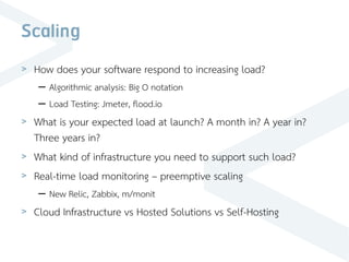 Scaling
> How does your software respond to increasing load?
– Algorithmic analysis: Big O notation
– Load Testing: Jmeter, flood.io
> What is your expected load at launch? A month in? A year in?
Three years in?
> What kind of infrastructure you need to support such load?
> Real-time load monitoring – preemptive scaling
– New Relic, Zabbix, m/monit
> Cloud Infrastructure vs Hosted Solutions vs Self-Hosting
 
