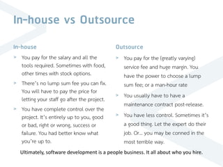 In-house vs Outsource
In-house
> You pay for the salary and all the
tools required. Sometimes with food,
other times with stock options.
> There’s no lump sum fee you can fix.
You will have to pay the price for
letting your staff go after the project.
> You have complete control over the
project. It’s entirely up to you, good
or bad, right or wrong, success or
failure. You had better know what
you’re up to.
Outsource
> You pay for the (greatly varying)
service fee and huge margin. You
have the power to choose a lump
sum fee; or a man-hour rate
> You usually have to have a
maintenance contract post-release.
> You have less control. Sometimes it’s
a good thing. Let the expert do their
job. Or… you may be conned in the
most terrible way.
Ultimately, software development is a people business. It all about who you hire.
 