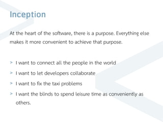 Inception
At the heart of the software, there is a purpose. Everything else
makes it more convenient to achieve that purpose.
> I want to connect all the people in the world
> I want to let developers collaborate
> I want to fix the taxi problems
> I want the blinds to spend leisure time as conveniently as
others.
 