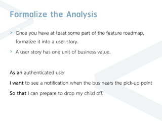 Formalize the Analysis
> Once you have at least some part of the feature roadmap,
formalize it into a user story.
> A user story has one unit of business value.
As an authenticated user
I want to see a notification when the bus nears the pick-up point
So that I can prepare to drop my child off.
 