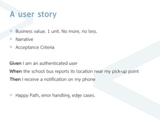 A user story
> Business value. 1 unit. No more, no less.
> Narrative
> Acceptance Criteria
Given I am an authenticated user
When the school bus reports its location near my pick-up point
Then I receive a notification on my phone
> Happy Path, error handling, edge cases.
 