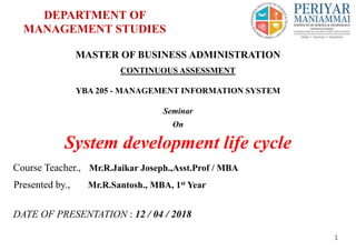 DEPARTMENT OF
MANAGEMENT STUDIES
Presented by., Mr.R.Santosh., MBA, 1st Year
Course Teacher., Mr.R.Jaikar Joseph.,Asst.Prof / MBA
1
MASTER OF BUSINESS ADMINISTRATION
CONTINUOUS ASSESSMENT
YBA 205 - MANAGEMENT INFORMATION SYSTEM
Seminar
On
System development life cycle
DATE OF PRESENTATION : 12 / 04 / 2018
 