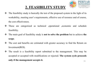  The feasibility study is basically the test of the proposed system in the light of its
workability, meeting user’s requirements, effective use of resource and of course,
the cost effectiveness.
 These are categorized as technical ,operational ,economic and schedule
feasibility.
 The main goal of feasibility study is not to solve the problem but to achieve the
scope.
 The cost and benefits are estimated with greater accuracy to find the Return on
Investment(ROI).
 The result is a feasibility report submitted to the management. This may be
accepted or accepted with modifications or rejected. The system cycle proceeds
only if the management accepts it.
2. FEASIBILITY STUDY
11
 