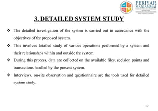  The detailed investigation of the system is carried out in accordance with the
objectives of the proposed system.
 This involves detailed study of various operations performed by a system and
their relationships within and outside the system.
 During this process, data are collected on the available files, decision points and
transactions handled by the present system.
 Interviews, on-site observation and questionnaire are the tools used for detailed
system study.
3. DETAILED SYSTEM STUDY
12
 