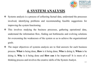  Systems analysis is a process of collecting factual data, understand the processes
involved, identifying problems and recommending feasible suggestions for
improving the system functioning.
 This involves studying the business processes, gathering operational data,
understand the information flow, finding out bottlenecks and evolving solutions
for overcoming the weaknesses of the system so as to achieve the organizational
goals.
 The major objectives of systems analysis are to find answers for each business
process: What is being done, How is it being done, Who is doing it, When is he
doing it, Why is it being done and How can it be improved? It is more of a
thinking process and involves the creative skills of the System Analyst.
4. SYSTEM ANALYSIS
13
 