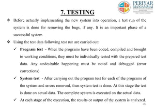  Before actually implementing the new system into operation, a test run of the
system is done for removing the bugs, if any. It is an important phase of a
successful system.
 Using the test data following test run are carried out:
 Program test - When the programs have been coded, compiled and brought
to working conditions, they must be individually tested with the prepared test
data. Any undesirable happening must be noted and debugged (error
corrections)
 System test - After carrying out the program test for each of the programs of
the system and errors removed, then system test is done. At this stage the test
is done on actual data. The complete system is executed on the actual data.
 At each stage of the execution, the results or output of the system is analyzed.
7. TESTING
16
 
