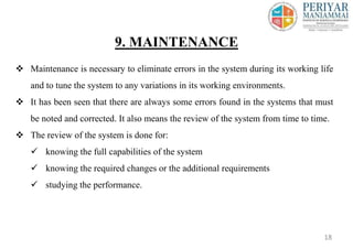  Maintenance is necessary to eliminate errors in the system during its working life
and to tune the system to any variations in its working environments.
 It has been seen that there are always some errors found in the systems that must
be noted and corrected. It also means the review of the system from time to time.
 The review of the system is done for:
 knowing the full capabilities of the system
 knowing the required changes or the additional requirements
 studying the performance.
9. MAINTENANCE
18
 