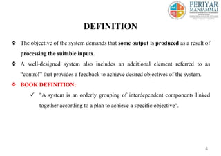  The objective of the system demands that some output is produced as a result of
processing the suitable inputs.
 A well-designed system also includes an additional element referred to as
“control” that provides a feedback to achieve desired objectives of the system.
 BOOK DEFINITION:
 "A system is an orderly grouping of interdependent components linked
together according to a plan to achieve a specific objective".
DEFINITION
4
 
