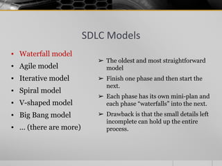 SDLC Models
▪ Waterfall model
▪ Agile model
▪ Iterative model
▪ Spiral model
▪ V-shaped model
▪ Big Bang model
▪ … (there are more)
➢ The oldest and most straightforward
model
➢ Finish one phase and then start the
next.
➢ Each phase has its own mini-plan and
each phase “waterfalls” into the next.
➢ Drawback is that the small details left
incomplete can hold up the entire
process.
 