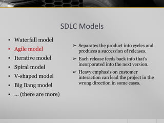 SDLC Models
▪ Waterfall model
▪ Agile model
▪ Iterative model
▪ Spiral model
▪ V-shaped model
▪ Big Bang model
▪ … (there are more)
➢ Separates the product into cycles and
produces a succession of releases.
➢ Each release feeds back info that’s
incorporated into the next version.
➢ Heavy emphasis on customer
interaction can lead the project in the
wrong direction in some cases.
 