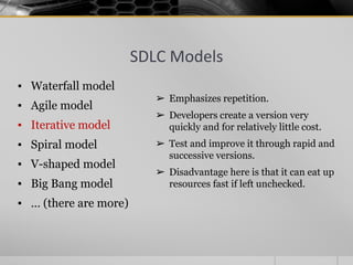 SDLC Models
▪ Waterfall model
▪ Agile model
▪ Iterative model
▪ Spiral model
▪ V-shaped model
▪ Big Bang model
▪ … (there are more)
➢ Emphasizes repetition.
➢ Developers create a version very
quickly and for relatively little cost.
➢ Test and improve it through rapid and
successive versions.
➢ Disadvantage here is that it can eat up
resources fast if left unchecked.
 