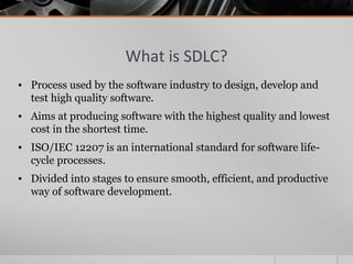 What is SDLC?
▪ Process used by the software industry to design, develop and
test high quality software.
▪ Aims at producing software with the highest quality and lowest
cost in the shortest time.
▪ ISO/IEC 12207 is an international standard for software life-
cycle processes.
▪ Divided into stages to ensure smooth, efficient, and productive
way of software development.
 