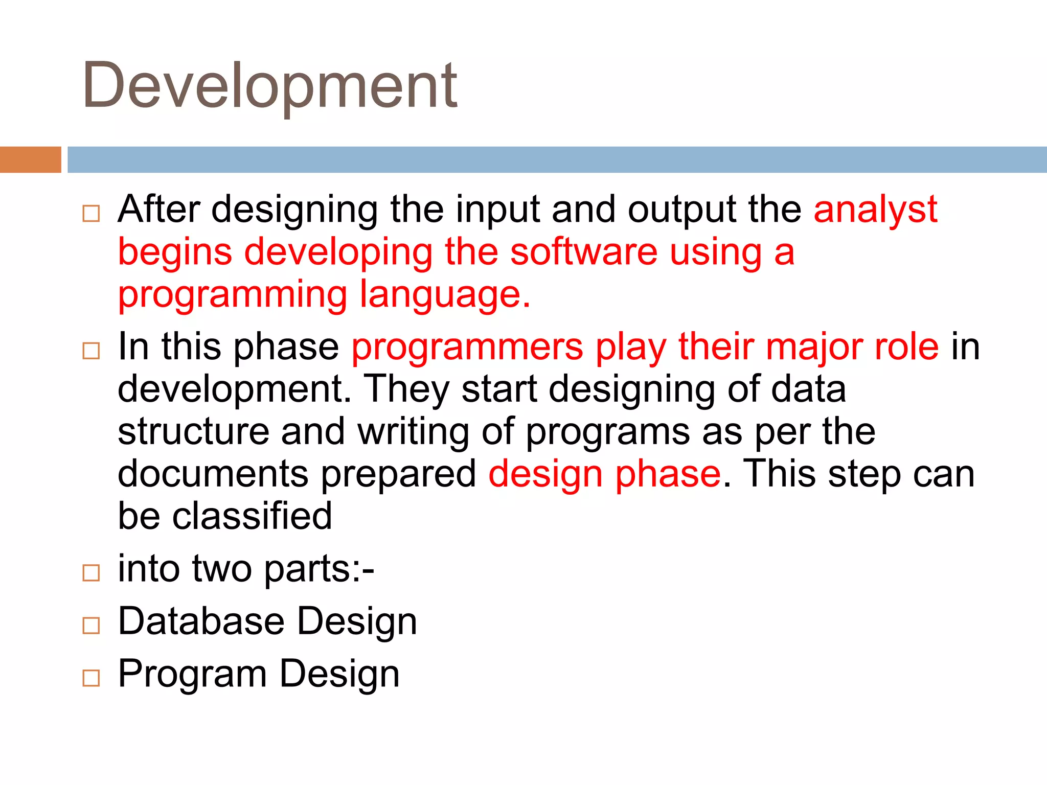 Development
 After designing the input and output the analyst
begins developing the software using a
programming language.
 In this phase programmers play their major role in
development. They start designing of data
structure and writing of programs as per the
documents prepared design phase. This step can
be classified
 into two parts:-
 Database Design
 Program Design
 