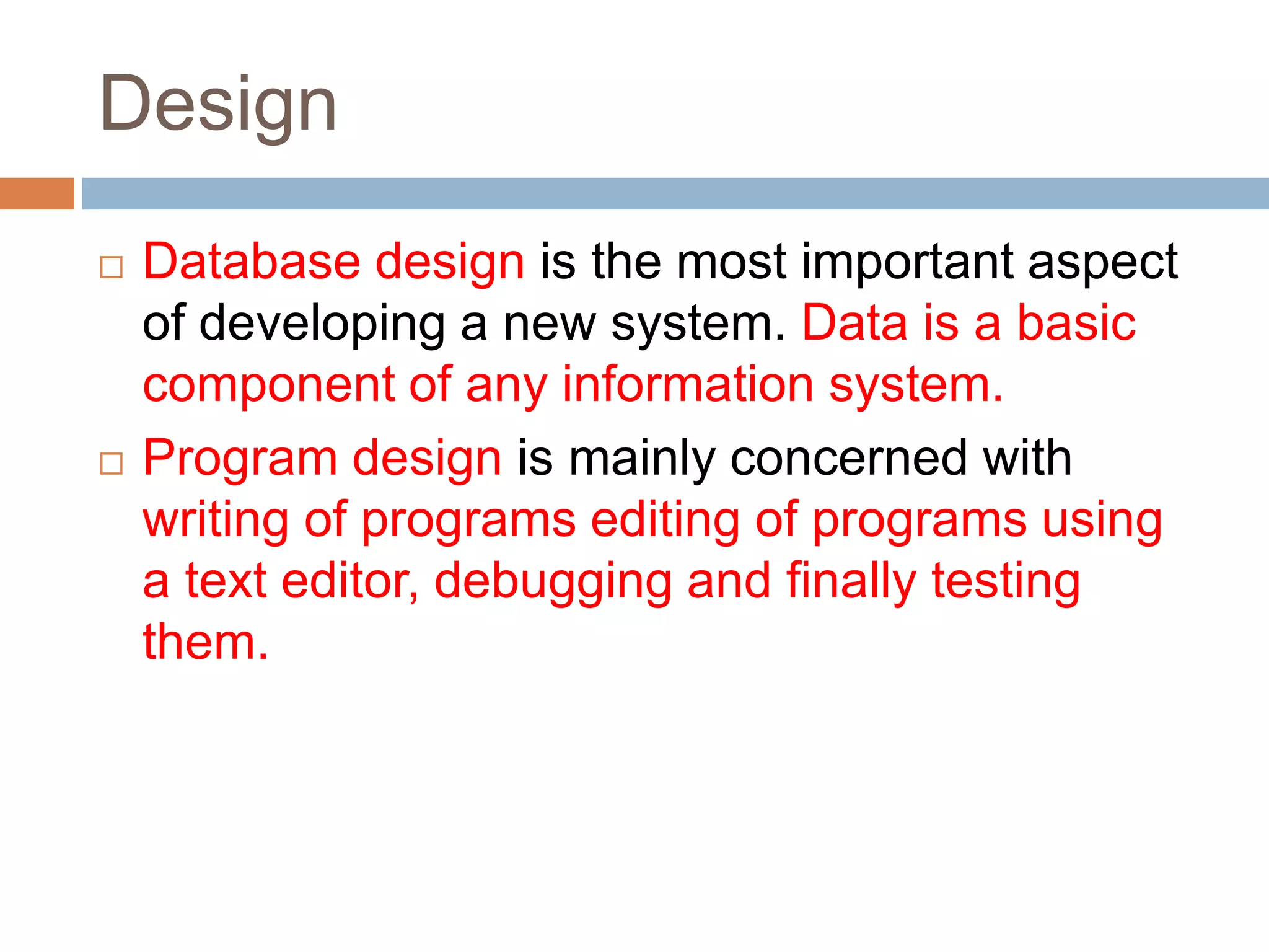 Design
 Database design is the most important aspect
of developing a new system. Data is a basic
component of any information system.
 Program design is mainly concerned with
writing of programs editing of programs using
a text editor, debugging and finally testing
them.
 