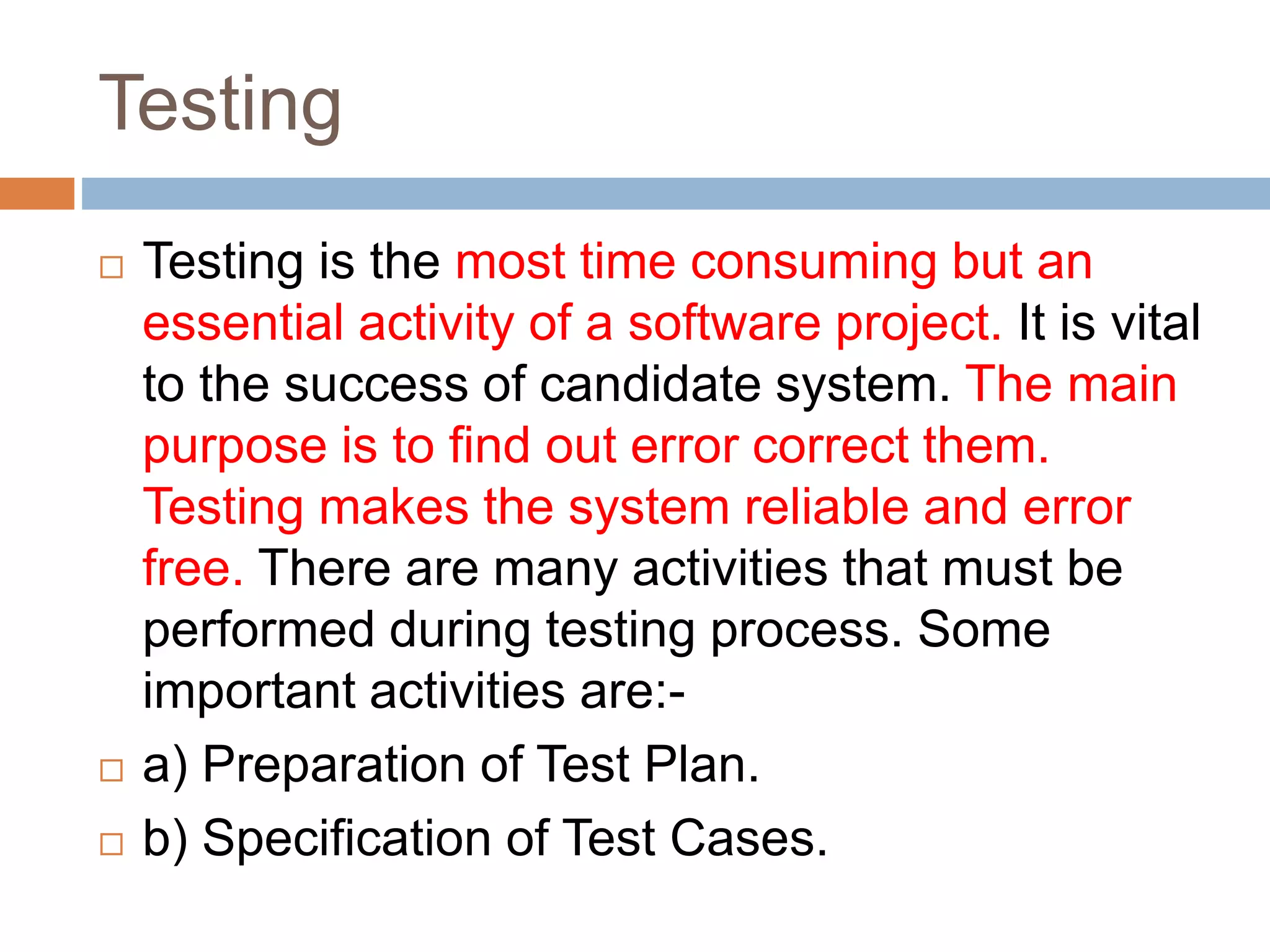 Testing
 Testing is the most time consuming but an
essential activity of a software project. It is vital
to the success of candidate system. The main
purpose is to find out error correct them.
Testing makes the system reliable and error
free. There are many activities that must be
performed during testing process. Some
important activities are:-
 a) Preparation of Test Plan.
 b) Specification of Test Cases.
 