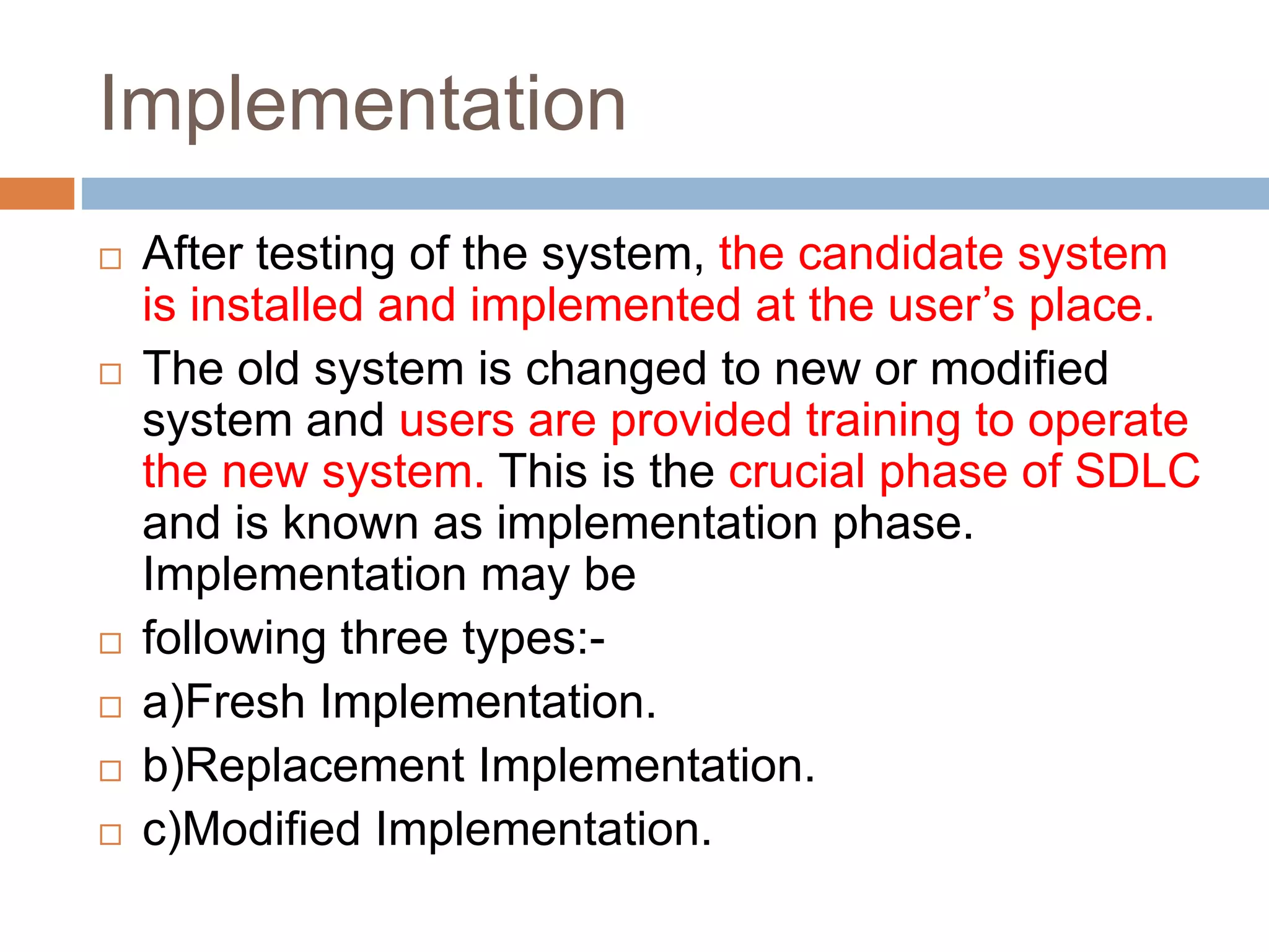 Implementation
 After testing of the system, the candidate system
is installed and implemented at the user’s place.
 The old system is changed to new or modified
system and users are provided training to operate
the new system. This is the crucial phase of SDLC
and is known as implementation phase.
Implementation may be
 following three types:-
 a)Fresh Implementation.
 b)Replacement Implementation.
 c)Modified Implementation.
 